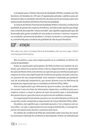 150 • capítulo 5
A Fundação para o Prêmio Nacional da Qualidade (FPNQ), entidade sem fins
lucrativos, foi fundada em 1991 por 39 organizações privadas e públicas para ad-
ministrar todas as atividades decorrentes do processo de premiaçãoeparasero
representante brasileiro do Prêmio Nacional da Qualidade.
A essência do Prêmio Nacional da Qualidade (PNQ) é estimular a melhoria da
qualidade da gestão das empresas brasileiras, reconhecendo aquelas que atingi-
ram o nível de desempenho “classe mundial”, que significa organizações que são
destacadas pela gestão exemplar de suas práticas internas e externas e respecti-
vos resultados, promovendo produtos e serviços excelentes e, consequentemen-
te, contribuindo para a melhora da qualidade de vida do povo brasileiro.
ATENÇÃO
Para saber mais sobre a Fundação Nacional da Qualidade, visite sua home page: http://
www.fnq.org.br/avalie-se/pnq
Mas na prática, o que uma empresa ganha ao se candidatar ao Prêmio Na-
cional da Qualidade?
Todas as organizações participantes do PNQ recebem um relatório de ava-
liação, que relaciona os pontos fortes e fracos, diagnosticando as oportunida-
des para melhoria; bem como destaca os aspectos que já contribuem para que a
empresa se torne uma organização de excelência em gestão, levando, com isso,
ao aumento de sua competitividade. Este relatório é elaborado por profissio-
nais de reconhecida competência, que atuam durante cerca de 800 horas de
avaliação por organização que se candidata ao Prêmio (FNQ, 2008).
Para as organizações que efetivamente querem mudar, este tipo de audito-
ria externa é uma rica fonte de informações imparciais e confiáveis para que a
empresa comece a traçar os planos de ação necessários para a neutralização
dos pontos fracos e para dar início aos processos de melhoria contínua.
Se a organização for premiada, passará a ser reconhecida pela excelência de
sua gestão, sendo comparada às organizações de Classe Mundial (FNQ, 2008).
Na prática, isto significa que a sociedade passará a “ver a empresa com ou-
tros olhos”, ou seja, a organização terá sua imagem fortalecida, e consequente-
mente isso atrairá mais clientes e, portanto mais lucro.
Os critérios de excelência do PNQ são construídos sobre uma base de concei-
tos essenciais à obtenção da excelência no desempenho. Podem ser utilizados por
 
