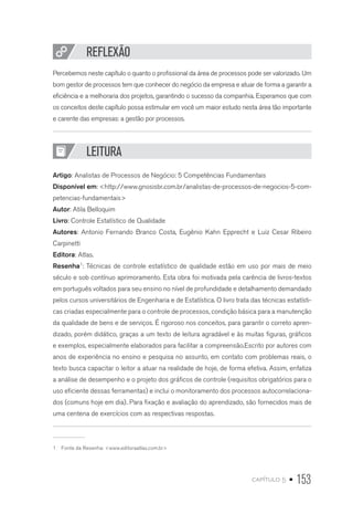 capítulo 5 • 153
REFLEXÃO
Percebemos neste capítulo o quanto o profissional da área de processos pode ser valorizado. Um
bom gestor de processos tem que conhecer do negócio da empresa e atuar de forma a garantir a
eficiência e a melhoraria dos projetos, garantindo o sucesso da companhia. Esperamos que com
os conceitos deste capítulo possa estimular em você um maior estudo nesta área tão importante
e carente das empresas: a gestão por processos.
LEITURA
Artigo: Analistas de Processos de Negócio: 5 Competências Fundamentais
Disponível em: http://www.gnosisbr.com.br/analistas-de-processos-de-negocios-5-com-
petencias-fundamentais
Autor: Atila Belloquim
Livro: Controle Estatístico de Qualidade
Autores: Antonio Fernando Branco Costa, Eugênio Kahn Epprecht e Luiz Cesar Ribeiro
Carpinetti
Editora: Atlas.
Resenha1
: Técnicas de controle estatístico de qualidade estão em uso por mais de meio
século e sob contínuo aprimoramento. Esta obra foi motivada pela carência de livros-textos
em português voltados para seu ensino no nível de profundidade e detalhamento demandado
pelos cursos universitários de Engenharia e de Estatística. O livro trata das técnicas estatísti-
cas criadas especialmente para o controle de processos, condição básica para a manutenção
da qualidade de bens e de serviços. É rigoroso nos conceitos, para garantir o correto apren-
dizado, porém didático, graças a um texto de leitura agradável e às muitas figuras, gráficos
e exemplos, especialmente elaborados para facilitar a compreensão.Escrito por autores com
anos de experiência no ensino e pesquisa no assunto, em contato com problemas reais, o
texto busca capacitar o leitor a atuar na realidade de hoje, de forma efetiva. Assim, enfatiza
a análise de desempenho e o projeto dos gráficos de controle (requisitos obrigatórios para o
uso eficiente dessas ferramentas) e inclui o monitoramento dos processos autocorrelaciona-
dos (comuns hoje em dia). Para fixação e avaliação do aprendizado, são fornecidos mais de
uma centena de exercícios com as respectivas respostas.
1  Fonte da Resenha: www.editoraatlas.com.br
 