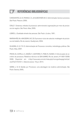 154 • capítulo 5
REFERÊNCIAS BIBLIOGRÁFICAS
CARAVANTES, G. R., PANNO, C. C.,  KLOECKNER, M. C. Administração: teorias e processo.
São Paulo: Pearson, 2005.
CRUZ, T. Sistemas, métodos  processos: administrando organizações por meio de proces-
sos de negócio. São Paulo: Atlas, 2005.
LOBOS, J. Qualidade através das pessoas. São Paulo: J.Lobos, 1991.
MARANHÃO, M. e MACIEIRA, M. E. B. O processo nosso de cada dia: modelagem de proces-
sos de trabalho. Rio de Janeiro: Qualitymark, 2004.
OLIVEIRA, D. D. P. R. D. Administração de Processos: conceitos, metodologia, práticas. São
Paulo: Atlas, 2007.
PINHO, B.; CAPELLI, C.; BAIÃO, F.; SANTORO, F.; PAIM, R.; NUNES, V. Estruturação de es-
critório de processos. Relatórios técnicos do DIA/UNIRIO, Rio de Janeiro, Nº 0001/2008.
2008. Disponível em: http://www.seer.unirio.br/index.php/monografiasppgi/article/
viewFile/216/221. Data de acesso: 18 jun. 2014.
SORDI, J. O. D. Gestão por Processos: uma abordagem da moderna administração. São
Paulo: Saraiva, 2005..
 