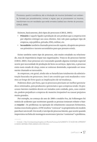 capítulo 1 • 17
Processos, quanto à existência, são a introdução de insumos (entradas) num ambien-
te, formado por procedimentos, normas e regras, que, ao processarem os insumos,
transformam-nos em resultados que serão enviados (saídas) aos clientes do processo.
(CRUZ, 2005).
Existem, basicamente, dois tipos de processos (CRUZ, 2005):
•  Primário: é aquele ligado à produção de um produto que a empresa tem
por objetivo entregar aos seus clientes. Isto vale para qualquer tipo de
empresa, seja pública, privada, ONG, militar, etc.
•  Secundário: também chamado processo de suporte, dá apoio aos proces-
sos primários e mesmo secundários para que possam existir.
Existe também outro tipo de processo, não muito estudado ou relaciona-
do, mas de importância ímpar nas organizações. Trata-se do processo latente
(CRUZ, 2005). Esse processo só é executado quando alguma restrição especial
ocorre por necessidade de produção de bens ou serviços. Após isto, o processo
entra num estado de sleep, como se estivesse dormindo, esperando ser nova-
mente chamado se necessário.
As empresas, em geral, ainda não se beneficiam totalmente da adminis-
tração baseada em processos. Isto é um cenário que está mudando e vere-
mos ao longo do livro quais as implicações de tal mudança.
Podemos dizer, por hora, que os processos precisam ser melhor gerencia-
dos e otimizados, pois produzem e gerenciam o que a empresa vende. Os pro-
cessos latentes também devem ser tratados com cuidado, pois, caso contrá-
rio, podem prejudicar a empresa de maneira irreparável ou causar prejuízos
muito grandes.
Por exemplo, no começo do ano de 2008 o modelo Fox, da Volkswagen foi
notícia de acidentes que ocorreram quando as pessoas tentavam rebater o ban-
co traseiro1
. Os problemas na operação do rebatimento causavam ferimentos,
muitas vezes lesões graves. A VW resolveu “convocar” os proprietários do modelo
para fazer um recall. Um recall, é um tipo de processo latente, que ocorre quando
imprevistos na linha de montagem ocorreram é preciso “contornar” o problema.
1  Conexão: <http://revistaautoesporte.globo.com/Revista/Autoesporte/0,,EMI4074-10142,00-VW+APRESENT
A+NOVO+SISTEMA+PARA+BANCO+DO+FOX.html>
 