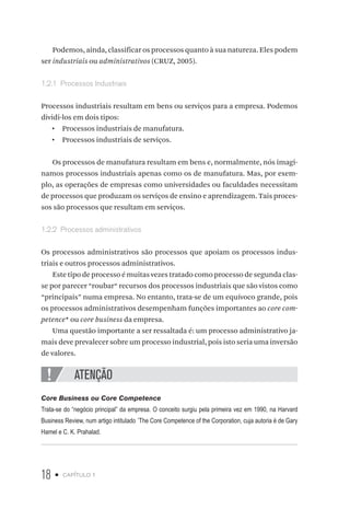 18 • capítulo 1
Podemos, ainda, classificar os processos quanto à sua natureza. Eles podem
ser industriais ou administrativos (CRUZ, 2005).
1.2.1  Processos Industriais
Processos industriais resultam em bens ou serviços para a empresa. Podemos
dividi-los em dois tipos:
•  Processos industriais de manufatura.
•  Processos industriais de serviços.
Os processos de manufatura resultam em bens e, normalmente, nós imagi-
namos processos industriais apenas como os de manufatura. Mas, por exem-
plo, as operações de empresas como universidades ou faculdades necessitam
de processos que produzam os serviços de ensino e aprendizagem. Tais proces-
sos são processos que resultam em serviços.
1.2.2  Processos administrativos
Os processos administrativos são processos que apoiam os processos indus-
triais e outros processos administrativos.
Este tipo de processo é muitas vezes tratado como processo de segunda clas-
se por parecer “roubar“ recursos dos processos industriais que são vistos como
“principais” numa empresa. No entanto, trata-se de um equívoco grande, pois
os processos administrativos desempenham funções importantes ao core com-
petence* ou core business da empresa.
Uma questão importante a ser ressaltada é: um processo administrativo ja-
mais deve prevalecer sobre um processo industrial, pois isto seria uma inversão
de valores.
ATENÇÃO
Core Business ou Core Competence
Trata-se do “negócio principal” da empresa. O conceito surgiu pela primeira vez em 1990, na Harvard
Business Review, num artigo intitulado ´The Core Competence of the Corporation, cuja autoria é de Gary
Hamel e C. K. Prahalad.
 