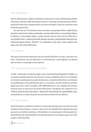 22 • capítulo 1
1.3.6  Saídas lógicas
São as informações e dados resultantes do processo. Estas informações podem
alimentar sistemas ERP (Enterprise Resource Planning ou Sistemas para Plane-
jamento de Recursos Empresariais) ou bases de dados, além de servirem como
relatórios gerenciais.
No caso de um CD musical, temos um bem, um produto físico (saída física).
Quando a música foi criada, produzida e armazenada, tinha-se um produto lógico.
O software é um produto lógico e pode circular sob um bem (CD ou DVD) que é
um produto físico. Ambos possuirão direitos autorais, propriedade industrial, pa-
trimonial (alguns destes “direitos” se confundem, mas, não é o foco explicar isto
aqui), mas são saídas diferentes.
1.3.7  Diretrizes
Para que um processo funcione são necessárias direções, ou seja, o que deve ser
feito. Chamamos isto de diretrizes e, normalmente, estão ligadas aos planos
operacionais e estratégicos da empresa.
1.3.8  Programa de melhoria contínua (PMC)
O PMC, conhecido no idioma inglês como Total Quality Management (TQM), é o
constante aperfeiçoamento do processo. Nessas melhorias devem ser incluídos
os recursos usados para execução do processo, seus procedimentos e até mesmo
as qualificações dos profissionais que os executam. Existem diversas metodo-
logias para isto, como exemplo a ISO 9000:2000 que é um conjunto de normas
técnicas para os processos de desenvolvimento e produção nas empresas ou o
CMM (Capability Maturity Model – Modelo de Maturidade da Capabilidade) que,
normalmente, é usado em processos de desenvolvimento de software.
1.3.9  Benchmarking
Benchmarking é a melhoria contínua e sistematizada dos processos por meio da
avaliação dos produtos, serviços e processos de trabalho das organizações que
possuem as melhores práticas. A finalidade é a comparação de desempenhos e
identificação de oportunidades de aperfeiçoamento na empresa que está reali-
zando o benchmarking.
 