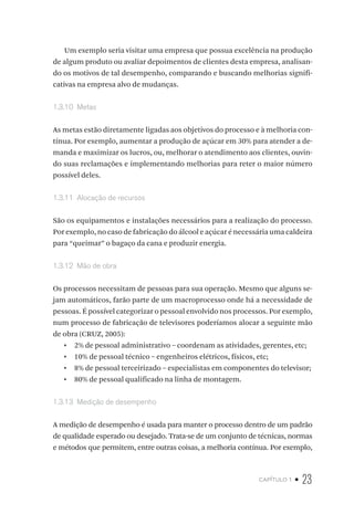 capítulo 1 • 23
Um exemplo seria visitar uma empresa que possua excelência na produção
de algum produto ou avaliar depoimentos de clientes desta empresa, analisan-
do os motivos de tal desempenho, comparando e buscando melhorias signifi-
cativas na empresa alvo de mudanças.
1.3.10  Metas
As metas estão diretamente ligadas aos objetivos do processo e à melhoria con-
tínua. Por exemplo, aumentar a produção de açúcar em 30% para atender a de-
manda e maximizar os lucros, ou, melhorar o atendimento aos clientes, ouvin-
do suas reclamações e implementando melhorias para reter o maior número
possível deles.
1.3.11  Alocação de recursos
São os equipamentos e instalações necessários para a realização do processo.
Por exemplo, no caso de fabricação do álcool e açúcar é necessária uma caldeira
para “queimar” o bagaço da cana e produzir energia.
1.3.12  Mão de obra
Os processos necessitam de pessoas para sua operação. Mesmo que alguns se-
jam automáticos, farão parte de um macroprocesso onde há a necessidade de
pessoas. É possível categorizar o pessoal envolvido nos processos. Por exemplo,
num processo de fabricação de televisores poderíamos alocar a seguinte mão
de obra (CRUZ, 2005):
•  2% de pessoal administrativo – coordenam as atividades, gerentes, etc;
•  10% de pessoal técnico – engenheiros elétricos, físicos, etc;
•  8% de pessoal terceirizado – especialistas em componentes do televisor;
•  80% de pessoal qualificado na linha de montagem.
1.3.13  Medição de desempenho
A medição de desempenho é usada para manter o processo dentro de um padrão
de qualidade esperado ou desejado. Trata-se de um conjunto de técnicas, normas
e métodos que permitem, entre outras coisas, a melhoria contínua. Por exemplo,
 