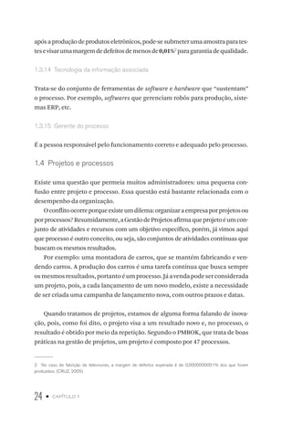 24 • capítulo 1
apósaproduçãodeprodutoseletrônicos,pode-sesubmeterumaamostraparates-
tesevisarumamargemdedefeitosdemenosde0,01%2
paragarantiadequalidade.
1.3.14  Tecnologia da informação associada
Trata-se do conjunto de ferramentas de software e hardware que “sustentam”
o processo. Por exemplo, softwares que gerenciam robôs para produção, siste-
mas ERP, etc.
1.3.15  Gerente do processo
É a pessoa responsável pelo funcionamento correto e adequado pelo processo.
1.4  Projetos e processos
Existe uma questão que permeia muitos administradores: uma pequena con-
fusão entre projeto e processo. Essa questão está bastante relacionada com o
desempenho da organização.
Oconflitoocorreporqueexisteumdilema:organizaraempresaporprojetosou
porprocessos?Resumidamente,aGestãodeProjetosafirmaqueprojetoéumcon-
junto de atividades e recursos com um objetivo específico, porém, já vimos aqui
que processo é outro conceito, ou seja, são conjuntos de atividades contínuas que
buscam os mesmos resultados.
Por exemplo: uma montadora de carros, que se mantém fabricando e ven-
dendo carros. A produção dos carros é uma tarefa contínua que busca sempre
osmesmosresultados,portantoéumprocesso.Jáavendapodeserconsiderada
um projeto, pois, a cada lançamento de um novo modelo, existe a necessidade
de ser criada uma campanha de lançamento nova, com outros prazos e datas.
Quando tratamos de projetos, estamos de alguma forma falando de inova-
ção, pois, como foi dito, o projeto visa a um resultado novo e, no processo, o
resultado é obtido por meio da repetição. Segundo o PMBOK, que trata de boas
práticas na gestão de projetos, um projeto é composto por 47 processos.
2  No caso de fabrição de televisores, a margem de defeitos esperada é de 0,0000000001% dos que forem
produzidos. (CRUZ, 2005)
 