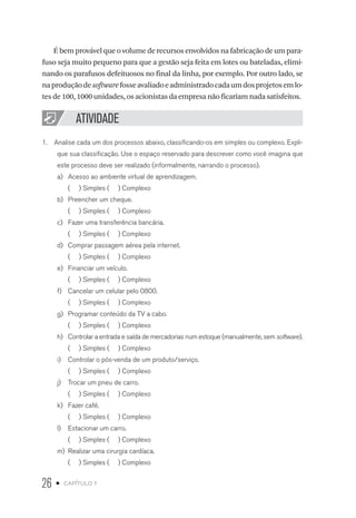 26 • capítulo 1
É bem provável que o volume de recursos envolvidos na fabricação de um para-
fuso seja muito pequeno para que a gestão seja feita em lotes ou bateladas, elimi-
nando os parafusos defeituosos no final da linha, por exemplo. Por outro lado, se
naproduçãodesoftwarefosseavaliadoeadministradocadaumdosprojetosemlo-
tes de 100, 1000 unidades, os acionistas da empresa não ficariam nada satisfeitos.
ATIVIDADE
1.  Analise cada um dos processos abaixo, classificando-os em simples ou complexo. Expli-
que sua classificação. Use o espaço reservado para descrever como você imagina que
este processo deve ser realizado (informalmente, narrando o processo).
a)	 Acesso ao ambiente virtual de aprendizagem.
( ) Simples ( ) Complexo
b)	 Preencher um cheque.
( ) Simples ( ) Complexo
c)	 Fazer uma transferência bancária.
( ) Simples ( ) Complexo
d)	 Comprar passagem aérea pela internet.
( ) Simples ( ) Complexo
e)	 Financiar um veículo.
( ) Simples ( ) Complexo
f)	 Cancelar um celular pelo 0800.
( ) Simples ( ) Complexo
g)	 Programar conteúdo da TV a cabo.
( ) Simples ( ) Complexo
h)	 Controlar a entrada e saída de mercadorias num estoque (manualmente, sem software).
( ) Simples ( ) Complexo
i)	 Controlar o pós-venda de um produto/serviço.
( ) Simples ( ) Complexo
j)	 Trocar um pneu de carro.
( ) Simples ( ) Complexo
k)	 Fazer café.
( ) Simples ( ) Complexo
l)	 Estacionar um carro.
( ) Simples ( ) Complexo
m)	 Realizar uma cirurgia cardíaca.
( ) Simples ( ) Complexo
 