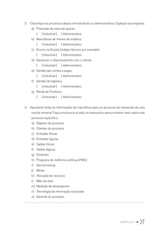 capítulo 1 • 27
2.  Classifique os processos abaixo em industriais ou administrativos. Explique sua resposta.
a)	 Produção de cana-de-açúcar.
( ) Industrial ( ) Administrativo
b)	 Manufatura de móveis de madeira.
( ) Industrial ( ) Administrativo
c)	 Ensino na Escola (colégio técnico, por exemplo).
( ) Industrial ( ) Administrativo.
d)	 Gerenciar o relacionamento com o cliente.
( ) Industrial ( ) Administrativo
e)	 Gestão das contas a pagar.
( ) Industrial ( ) Administrativo
f)	 Gestão de logística.
( ) Industrial ( ) Administrativo
g)	 Recall de Produtos.
( ) Industrial ( ) Administrativo
3.  Apresente todas as informações de macrofluxo para um processo de impressão de uma
revista semanal. Faça uma busca na web, se necessário, para conhecer mais sobre este
processo específico.
a)	 Objetivo do processo
b)	 Clientes do processo
c)	 Entradas físicas
d)	 Entradas lógicas
e)	 Saídas físicas
f)	 Saídas lógicas
g)	 Diretrizes
h)	 Programa de melhoria contínua (PMC)
i)	 Benchmarking
j)	 Metas
k)	 Alocação de recursos
l)	 Mão de obra
m)	 Medição de desempenho
n)	 Tecnologia da informação associada
o)	 Gerente do processo
 
