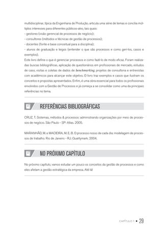 capítulo 1 • 29
multidisciplinar, típica da Engenharia de Produção, articula uma série de temas e concilia múl-
tiplos interesses para diferentes públicos-alvo, tais quais:
- gestores (visão gerencial de processos de negócio);
- consultores (métodos e técnicas de gestão de processos);
- docentes (fonte e base conceitual para a disciplina);
- alunos de graduação e leigos (entender o que são processos e como geri-los, casos e
exemplos).
Este livro define o que é gerenciar processos e como fazê-lo de modo eficaz. Foram realiza-
das buscas bibliográficas, aplicação de questionários em profissionais de mercado, estudos
de caso, visitas e coletas de dados de benchmarking, projetos de consultoria e entrevistas
com acadêmicos para alcançar este objetivo. O livro traz exemplos e casos que ilustram os
conceitos e propostas apresentados. Enfim, é uma obra essencial para todos os profissionais
envolvidos com a Gestão de Processos e já começa a se consolidar como uma da principais
referências no tema.
REFERÊNCIAS BIBLIOGRÁFICAS
CRUZ, T. Sistemas, métodos  processos: administrando organizações por meio de proces-
sos de negócio. São Paulo - SP: Atlas. 2005.
MARANHÃO, M. e MACIEIRA, M. E. B. O processo nosso de cada dia: modelagem de proces-
sos de trabalho. Rio de Janeiro - RJ: Qualitymark. 2004.
NO PRÓXIMO CAPÍTULO
No próximo capítulo, vamos estudar um pouco os conceitos da gestão de processos e como
eles afetam a gestão estratégica da empresa. Até lá!
 