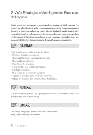 32 • capítulo 2
2  Visão Estratégica e Modelagem dos Processos
de Negócio
Dois termos importantes e por vezes confundidos no assunto “Modelagem de Pro-
cessos” são a função empresarial e os processos de negócios. Pesquisadores como
Hammer e Davenport debateram muito a importância diferenciação destes ter-
mos.Administradoresnãocontemporâneos,normalmente,possuemumacultura
predominante de função empresarial, ou seja, a empresa é orientada a áreas fun-
cionais (SORDI, 2005). Falaremos muito destas diferenças neste capítulo.
OBJETIVOS
Neste capítulo, vamos estudar os seguintes tópicos:
•  Definições de gestão por processo;
•  Organização funcional x organização por processo;
•  Identificação dos processos;
•  Classificação dos processos;
•  A organização e suas unidades de negócios;
•  Estratégia empresarial;
•  Os processos e a cadeia de valor agregado;
•  A gestão de processos como diferencial competitivo;
•  O papel dos processos para a implementação da estratégia.
REFLEXÃO
Qual é o conceito de gestão? O que significa gerenciar? Você se lembra? Não? Olhe os links
que deixei para você no Box Conexão.
CONEXÃO
Leia o artigo a seguir para lembrar os conceitos sobre sistema:
http://pt.wikipedia.org/wiki/Gestão
 