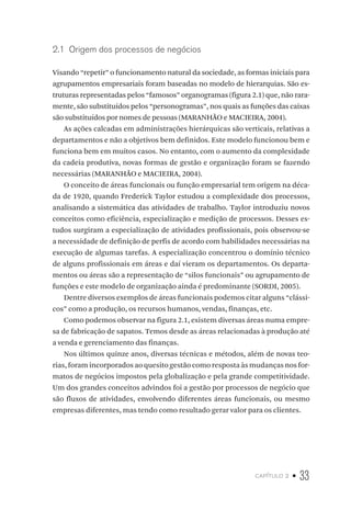 capítulo 2 • 33
2.1  Origem dos processos de negócios
Visando “repetir” o funcionamento natural da sociedade, as formas iniciais para
agrupamentos empresariais foram baseadas no modelo de hierarquias. São es-
truturas representadas pelos “famosos” organogramas (figura 2.1) que, não rara-
mente, são substituídos pelos “personogramas”, nos quais as funções das caixas
são substituídos por nomes de pessoas (MARANHÃO e MACIEIRA, 2004).
As ações calcadas em administrações hierárquicas são verticais, relativas a
departamentos e não a objetivos bem definidos. Este modelo funcionou bem e
funciona bem em muitos casos. No entanto, com o aumento da complexidade
da cadeia produtiva, novas formas de gestão e organização foram se fazendo
necessárias (MARANHÃO e MACIEIRA, 2004).
O conceito de áreas funcionais ou função empresarial tem origem na déca-
da de 1920, quando Frederick Taylor estudou a complexidade dos processos,
analisando a sistemática das atividades de trabalho. Taylor introduziu novos
conceitos como eficiência, especialização e medição de processos. Desses es-
tudos surgiram a especialização de atividades profissionais, pois observou-se
a necessidade de definição de perfis de acordo com habilidades necessárias na
execução de algumas tarefas. A especialização concentrou o domínio técnico
de alguns profissionais em áreas e daí vieram os departamentos. Os departa-
mentos ou áreas são a representação de “silos funcionais” ou agrupamento de
funções e este modelo de organização ainda é predominante (SORDI, 2005).
Dentre diversos exemplos de áreas funcionais podemos citar alguns “clássi-
cos” como a produção, os recursos humanos, vendas, finanças, etc.
Como podemos observar na figura 2.1, existem diversas áreas numa empre-
sa de fabricação de sapatos. Temos desde as áreas relacionadas à produção até
a venda e gerenciamento das finanças.
Nos últimos quinze anos, diversas técnicas e métodos, além de novas teo-
rias, foram incorporados ao quesito gestão como resposta às mudanças nos for-
matos de negócios impostos pela globalização e pela grande competitividade.
Um dos grandes conceitos advindos foi a gestão por processos de negócio que
são fluxos de atividades, envolvendo diferentes áreas funcionais, ou mesmo
empresas diferentes, mas tendo como resultado gerar valor para os clientes.
 