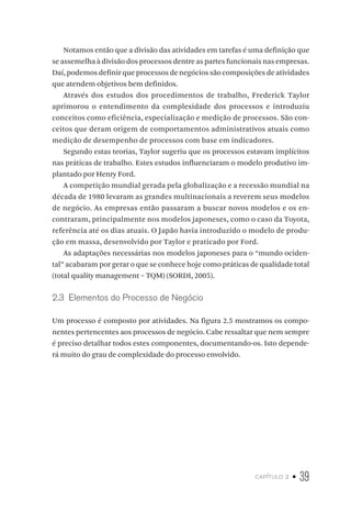 capítulo 2 • 39
Notamos então que a divisão das atividades em tarefas é uma definição que
se assemelha à divisão dos processos dentre as partes funcionais nas empresas.
Daí, podemos definir que processos de negócios são composições de atividades
que atendem objetivos bem definidos.
Através dos estudos dos procedimentos de trabalho, Frederick Taylor
aprimorou o entendimento da complexidade dos processos e introduziu
conceitos como eficiência, especialização e medição de processos. São con-
ceitos que deram origem de comportamentos administrativos atuais como
medição de desempenho de processos com base em indicadores.
Segundo estas teorias, Taylor sugeriu que os processos estavam implícitos
nas práticas de trabalho. Estes estudos influenciaram o modelo produtivo im-
plantado por Henry Ford.
A competição mundial gerada pela globalização e a recessão mundial na
década de 1980 levaram as grandes multinacionais a reverem seus modelos
de negócio. As empresas então passaram a buscar novos modelos e os en-
contraram, principalmente nos modelos japoneses, como o caso da Toyota,
referência até os dias atuais. O Japão havia introduzido o modelo de produ-
ção em massa, desenvolvido por Taylor e praticado por Ford.
As adaptações necessárias nos modelos japoneses para o “mundo ociden-
tal” acabaram por gerar o que se conhece hoje como práticas de qualidade total
(total quality management – TQM) (SORDI, 2005).
2.3  Elementos do Processo de Negócio
Um processo é composto por atividades. Na figura 2.5 mostramos os compo-
nentes pertencentes aos processos de negócio. Cabe ressaltar que nem sempre
é preciso detalhar todos estes componentes, documentando-os. Isto depende-
rá muito do grau de complexidade do processo envolvido.
 
