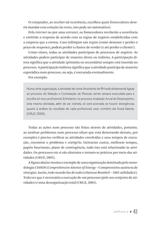 capítulo 2 • 43
O comprador, ao receber tal ocorrência, escolheu quais fornecedores deve-
ria mandar essa cotação (às vezes, isto pode ser automático).
Pela internet ou por uma extranet, os fornecedores receberão a ocorrência
e emitirão a resposta de acordo com as regras de negócio estabelecidas com
a empresa que a enviou. Caso infrinjam tais regras (como demorar e perder o
prazo de resposta), podem perder a chance de vender (e até perder o cliente!).
Como vimos, todas as atividades participam de processos de negócio. As
atividades podem participar de maneira direta ou indireta. A participação di-
reta significa que a atividade (primária ou secundária) sempre está inserida no
processo. A participação indireta significa que a atividade participa de maneira
esporádica num processo, ou seja, é executada eventualmente.
Por exemplo:
Numa certa organização, a atividade de nome Assistente de RH está diretamente ligada
ao processo de Seleção e Contratação de Pessoal, sendo sempre executada para a
escolha do novo profissional. Entretanto, no processo Avaliação Anual de Desempenho,
esta mesma atividade, além de ser indireta, só será acionada se houver divergências
quanto à análise do resultado de cada profissional, caso contrário ela ficará latente.
(CRUZ, 2005).
Todas as ações num processo são feitas através de atividades, portanto,
ao analisar problemas num processo (dizer que está demorando demais, por
exemplo) é preciso verificar as atividades envolvidas e seus tempos de execu-
ção, encontrar o problema e corrigi-lo. Gerenciar custos, melhorar tempos,
papéis funcionais, plano de contingência, tudo isto está relacionado às ativi-
dades. Os processos em si são abstratos e tornam-se práticos por meio das ati-
vidades (CRUZ, 2005).
A figura abaixo mostra o exemplo de uma organização dominada pela meto-
dologia CHAOS (CompreHensive Absense of Sinergy – Compreensiva ausência de
sinergia). Assim, todo mundo faz de tudo (o famoso Bombril – 1001 utilidades!).
Toda vez que é necessária a execução de um processo (pelo seu conjunto de ati-
vidades) é uma desorganização total (CRUZ, 2005).
 