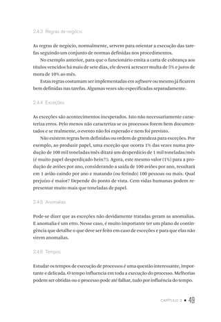 capítulo 2 • 49
2.4.3  Regras de negócio
As regras de negócio, normalmente, servem para orientar a execução das tare-
fas seguindo um conjunto de normas definidas nos procedimentos.
No exemplo anterior, para que o funcionário emita a carta de cobrança aos
títulos vencidos há mais de sete dias, ele deverá acrescer multa de 5% e juros de
mora de 10% ao mês.
Estas regras costumam ser implementadas em software ou mesmo já ficarem
bem definidas nas tarefas. Algumas vezes são especificadas separadamente.
2.4.4  Exceções
As exceções são acontecimentos inesperados. Isto não necessariamente carac-
teriza erros. Pelo menos não caracteriza se os processos forem bem documen-
tados e se realmente, o evento não foi esperado e nem foi previsto.
Não existem regras bem definidas ou ordem de grandeza para exceções. Por
exemplo, ao produzir papel, uma exceção que ocorra 1% das vezes numa pro-
dução de 100 mil toneladas/mês ditará um desperdício de 1 mil toneladas/mês
(é muito papel desperdiçado hein?!). Agora, este mesmo valor (1%) para a pro-
dução de aviões por ano, considerando a saída de 100 aviões por ano, resultará
em 1 avião caindo por ano e matando (ou ferindo) 100 pessoas ou mais. Qual
prejuízo é maior? Depende do ponto de vista. Cem vidas humanas podem re-
presentar muito mais que toneladas de papel.
2.4.5  Anomalias
Pode-se dizer que as exceções não devidamente tratadas geram as anomalias.
E anomalia é um erro. Nesse caso, é muito importante ter um plano de contin-
gência que detalhe o que deve ser feito em caso de exceções e para que elas não
virem anomalias.
2.4.6  Tempos
Estudar os tempos de execução de processos é uma questão interessante, impor-
tante e delicada. O tempo influencia em toda a execução do processo. Melhorias
podem ser obtidas ou o processo pode até falhar, tudo por influência do tempo.
 