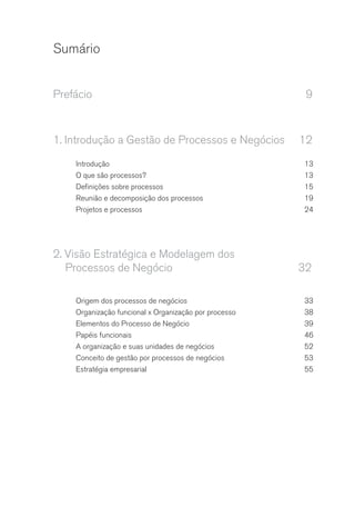 Sumário
Prefácio	9
1.	Introdução a Gestão de Processos e Negócios	 12
Introdução	13
O que são processos?	 13
Definições sobre processos	 15
Reunião e decomposição dos processos	 19
Projetos e processos	 24
2.	Visão Estratégica e Modelagem dos
Processos de Negócio	 32
Origem dos processos de negócios	 33
Organização funcional x Organização por processo	 38
Elementos do Processo de Negócio	 39
Papéis funcionais	 46
A organização e suas unidades de negócios	 52
Conceito de gestão por processos de negócios	 53
Estratégia empresarial	 55
 
