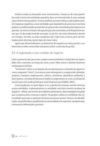 52 • capítulo 2
Existem ainda as chamadas rotas concorrentes. Tratam-se de rotas parale-
las onde o início das atividades paralelas deve ser sincronizada. É uma variação
especial das rotas paralelas. Temos também as rotas críticas, onde podem ocor-
rer impactos negativos, como atividades que dependem de processos externos
podem ser influenciadas por perdas de prazos não controlada pela empresa em
questão. As rotas eventuais são aquelas que são executadas com frequência me-
nor que 1% do tempo total de execução. As Ad Hoc são rotas informais e devem
ser evitadas. Por fim, as rotas compostas são o tipo mais comum, pois são for-
madas pelos diversos outros tipos de rotas vistos.
Agora que desmembramos os processos de negócio em várias partes e co-
nhecemos o todo, vamos falar um pouco sobre o conceito de gestão.
2.5  A organização e suas unidades de negócios
Gerir e gerenciar são, por vezes, usados como sinônimos. Você já deve ter apren-
dido estes conceitos ao longo do curso, certo? Mas nunca é demais fazermos
uma pequena revisão.
“Gerenciar” refere-se às funções de monitoramento e controle de algum re-
curso, enquanto “Gerir” é um termo mais abrangente e compreende: planejar,
projetar, construir, implementar, utilizar, monitorar, identificar melhorias e
fazer ajustes. A Gestão de Recursos implica comprometer-se com a evolução do
mesmo que está sendo gerido por meio de processos (SORDI, 2005) .
Como podemos ver pela figura 2.13, a gestão de recursos envolve diversas
outras atividades. O planejamento é a atividade com forte vínculo no plano de
negócios. Afinal, são através dos objetivos principais e das estratégias traçadas
que a empresa deve começar a operar. No projeto realiza-se a definição das ne-
cessidades para que a operação do processo possa ocorrer. Devem ser identifi-
cadas, quantificadas e qualificadas as necessidades de material, equipamento,
sistemas de informação e pessoas.
 