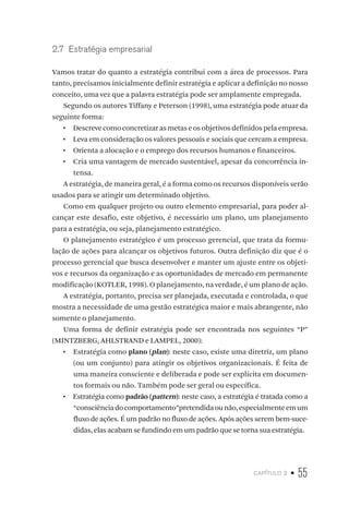 capítulo 2 • 55
2.7  Estratégia empresarial
Vamos tratar do quanto a estratégia contribui com a área de processos. Para
tanto, precisamos inicialmente definir estratégia e aplicar a definição no nosso
conceito, uma vez que a palavra estratégia pode ser amplamente empregada.
Segundo os autores Tiffany e Peterson (1998), uma estratégia pode atuar da
seguinte forma:
•  Descrevecomoconcretizarasmetaseosobjetivosdefinidospelaempresa.
•  Leva em consideração os valores pessoais e sociais que cercam a empresa.
•  Orienta a alocação e o emprego dos recursos humanos e financeiros.
•  Cria uma vantagem de mercado sustentável, apesar da concorrência in-
tensa.
A estratégia, de maneira geral, é a forma como os recursos disponíveis serão
usados para se atingir um determinado objetivo.
Como em qualquer projeto ou outro elemento empresarial, para poder al-
cançar este desafio, este objetivo, é necessário um plano, um planejamento
para a estratégia, ou seja, planejamento estratégico.
O planejamento estratégico é um processo gerencial, que trata da formu-
lação de ações para alcançar os objetivos futuros. Outra definição diz que é o
processo gerencial que busca desenvolver e manter um ajuste entre os objeti-
vos e recursos da organização e as oportunidades de mercado em permanente
modificação (KOTLER, 1998). O planejamento, na verdade, é um plano de ação.
A estratégia, portanto, precisa ser planejada, executada e controlada, o que
mostra a necessidade de uma gestão estratégica maior e mais abrangente, não
somente o planejamento.
Uma forma de definir estratégia pode ser encontrada nos seguintes “P”
(MINTZBERG, AHLSTRAND e LAMPEL, 2000):
•  Estratégia como plano (plan): neste caso, existe uma diretriz, um plano
(ou um conjunto) para atingir os objetivos organizacionais. É feita de
uma maneira consciente e deliberada e pode ser explícita em documen-
tos formais ou não. Também pode ser geral ou específica.
•  Estratégia como padrão (pattern): neste caso, a estratégia é tratada como a
“consciênciadocomportamento”pretendidaounão,especialmenteemum
fluxo de ações. É um padrão no fluxo de ações. Após ações serem bem-suce-
didas, elas acabam se fundindo em um padrão que se torna sua estratégia.
 