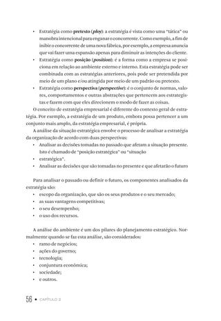 56 • capítulo 2
•  Estratégia como pretexto (ploy): a estratégia é vista como uma “tática” ou
manobraintencionalparaenganaroconcorrente.Comoexemplo,afimde
inibir o concorrente de uma nova fábrica, por exemplo, a empresa anuncia
que vai fazer uma expansão apenas para diminuir as intenções do cliente.
•  Estratégia como posição (position): é a forma como a empresa se posi-
ciona em relação ao ambiente externo e interno. Esta estratégia pode ser
combinada com as estratégias anteriores, pois pode ser pretendida por
meio de um plano e/ou atingida por meio de um padrão ou pretexto.
•  Estratégia como perspectiva (perspective): é o conjunto de normas, valo-
res, comportamentos e outras abstrações que pertencem aos estrategis-
tas e fazem com que eles direcionem o modo de fazer as coisas.
O conceito de estratégia empresarial é diferente do contexto geral de estra-
tégia. Por exemplo, a estratégia de um produto, embora possa pertencer a um
conjunto mais amplo, da estratégia empresarial, é própria.
A análise da situação estratégica envolve o processo de analisar a estratégia
da organização de acordo com duas perspectivas:
•  Analisar as decisões tomadas no passado que afetam a situação presente.
Isto é chamado de “posição estratégica” ou “situação
•  estratégica”.
•  Analisar as decisões que são tomadas no presente e que afetarão o futuro
Para analisar o passado ou definir o futuro, os componentes analisados da
estratégia são:
•  escopo da organização, que são os seus produtos e o seu mercado;
•  as suas vantagens competitivas;
•  o seu desempenho;
•  o uso dos recursos.
A análise do ambiente é um dos pilares do planejamento estratégico. Nor-
malmente quando se faz esta análise, são considerados:
•  ramo de negócios;
•  ações do governo;
•  tecnologia;
•  conjuntura econômica;
•  sociedade;
•  e outros.
 