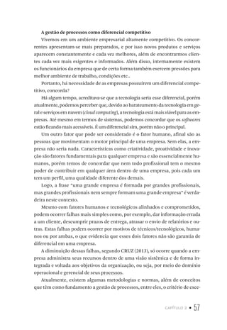 capítulo 2 • 57
A gestão de processos como diferencial competitivo
Vivemos em um ambiente empresarial altamente competitivo. Os concor-
rentes apresentam-se mais preparados, e por isso novos produtos e serviços
aparecem constantemente e cada vez melhores, além de encontrarmos clien-
tes cada vez mais exigentes e informados. Além disso, internamente existem
os funcionários da empresa que de certa forma também exercem pressões para
melhor ambiente de trabalho, condições etc..
Portanto, há necessidade de as empresas possuírem um diferencial compe-
titivo, concorda?
Há algum tempo, acreditava-se que a tecnologia seria esse diferencial, porém
atualmente, podemos perceber que, devido ao barateamento da tecnologia em ge-
raleserviçosemnuvem(cloudcomputing),atecnologiaestámaisviávelparaasem-
presas. Até mesmo em termos de sistemas, podemos concordar que os softwares
estão ficando mais acessíveis. É um diferencial sim, porém não o principal.
Um outro fator que pode ser considerado é o fator humano, afinal são as
pessoas que movimentam o motor principal de uma empresa. Sem elas, a em-
presa não seria nada. Características como criatividade, proatividade e inova-
ção são fatores fundamentais para qualquer empresa e são essencialmente hu-
manos, porém temos de concordar que nem todo profissional tem o mesmo
poder de contribuir em qualquer área dentro de uma empresa, pois cada um
tem um perfil, uma qualidade diferente dos demais.
Logo, a frase “uma grande empresa é formada por grandes profissionais,
mas grandes profissionais nem sempre formam uma grande empresa” é verda-
deira neste contexto.
Mesmo com fatores humanos e tecnológicos alinhados e comprometidos,
podem ocorrer falhas mais simples como, por exemplo, dar informação errada
a um cliente, descumprir prazos de entrega, atrasar o envio de relatórios e ou-
tras. Estas falhas podem ocorrer por motivos de técnicos/tecnológicos, huma-
nos ou por ambas, o que evidencia que esses dois fatores não são garantia de
diferencial em uma empresa.
A diminuição dessas falhas, segundo CRUZ (2013), só ocorre quando a em-
presa administra seus recursos dentro de uma visão sistêmica e de forma in-
tegrada e voltada aos objetivos da organização, ou seja, por meio do domínio
operacional e gerencial de seus processos.
Atualmente, existem algumas metodologias e normas, além de conceitos
que têm como fundamento a gestão de processos, entre eles, o critério de exce-
 