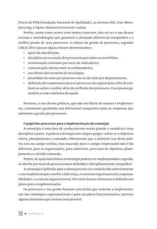 58 • capítulo 2
lência da FNQ (Fundação Nacional de Qualidade), as normas ISO, Lean Manu-
facturing, 6 Sigma, Balanced Scorecard e outras.
Porém, assim como ocorre com outros contextos, não vai ser o uso dessas
normas e metodologias que garantirá o almejado diferencial competitivo e a
melhor gestão de seus processos. A cultura da gestão de processos, segundo
CRUZ (2013) possui alguns fatores determinantes:
•  apoio da alta direção;
•  disciplina na execução dos processos por todos os envolvidos;
•  monitoração constante por meio de indicadores;
•  comunicação efetiva entre os colaboradores;
•  uso efetivo dos recursos de tecnologia;
•  prioridade da visão por processo em vez da visão por departamento;
•  definição de responsáveis para os processos da organização a fim de con-
duzir as ações e análise além da melhoria dos processos. Essa pessoa ga-
rantiria a visão sistêmica desejada.
Portanto, o uso dessas práticas, que não são fáceis de manter e implemen-
tar, certamente garantirão um diferencial competitivo para as empresas que
adotarem a gestão por processos.
O papel dos processos para a implementação da estratégia
A estratégia é uma área de conhecimento muito grande e estudá-la é uma
disciplina à parte. A palavra estratégia tem origem grega e refere-se a objetivos
claros, planejamento e comando. Obviamente que o primeiro uso desta pala-
vra está no campo militar, mas trazendo para o campo empresarial não é tão
diferente, pois as organizações, para sobreviver, precisam de objetivos, plane-
jamento e o devido comando.
Porém, de qual outra forma a estratégia poderia ser implementada e seguida,
se não for por meio de processos bem definidos e disciplinarmente cumpridos?
A estratégia é definida após o planejamento ser estabelecido anteriormente
e sua implementação envolve a liderança, a estrutura organizacional, responsa-
bilidades e a cultura organizacional. Por meio desses elementos é definido um
plano para a implementação.
Os processos e sua gestão formam uma linha que sustenta a implementa-
ção das estratégias organizacionais e para seu pleno funcionamento, veremos
alguns elementos que tornam isso possível.
 