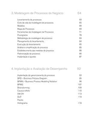 3.	Modelagem de Processos de Negócio	 64
Levantamento de processos	 64
Ciclo de vida da modelagem de processos	 65
Modelos	66
Mapa de Processos	 69
Ferramentas de modelagem de Processos	 71
Fluxograma	76
Metodologia de modelagem de processo	 83
Planejamento do levantamento	 84
Execução do levantamento	 85
Análise e simplificação do processo	 85
Estabelecimento das medidas do processo	 86
Padronização do processo	 86
Implantação e ajustes	 87
4.	Implantação e Avaliação de Desempenho	 92
Implantação do gerenciamento do processo	 93
BPD – Business Process Diagram	 95
BPMN – Business Process Modeling Notation	 96
BPMS	107
Brainstorming	109
Causa e efeito	 110
5W-2H	113
GUT	114
Pareto	
Histograma	119
 
