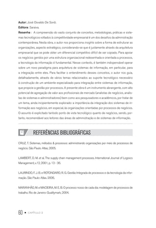 60 • capítulo 2
Autor: José Osvaldo De Sordi.
Editora: Saraiva.
Resenha : A compreensão do vasto conjunto de conceitos, metodologias, práticas e siste-
mas tecnológicos voltados à competitividade empresarial é um dos desafios da administração
contemporânea. Nesta obra, o autor nos proporciona insights sobre a forma de estruturar as
organizações, aspecto estratégico, considerando-se que é justamente através da arquitetura
empresarial que se pode obter um diferencial competitivo difícil de ser copiado. Para apoiar
os negócios geridos por uma estrutura organizacional redesenhada e orientada a processos,
a tecnologia da informação é fundamental. Nesse contexto, é também indispensável operar
sobre um novo paradigma para arquitetura de sistemas de informação, em particular, para
a integração entre eles. Para facilitar o entendimento desses conceitos, o autor nos guia,
detalhadamente, através de vários temas relacionados ao suporte tecnológico necessário
à construção de um ambiente especializado para integração entre sistemas de informação,
que propicie a gestão por processos. A presente obra é um instrumento abrangente, com alto
potencial de agregação de valor aos profissionais de mercado (analistas de negócios, analis-
tas de sistemas e administradores) bem como aos pesquisadores e acadêmicos, por tratar de
um tema, ainda incipientemente explorado: a importância da integração dos sistemas de in-
formação aos negócios, em especial, às organizações orientadas por processos de negócios.
O assunto é explicitado tantodo ponto de vista tecnológico quanto de negócios, sendo, por-
tanto, recomendável aos leitores das áreas de administração e de sistemas de informação.
REFERÊNCIAS BIBLIOGRÁFICAS
CRUZ, T. Sistemas, métodos  processos: administrando organizações por meio de processos de
negócio. São Paulo: Atlas, 2005.
LAMBERT, D. M. et al. The supply chain management processes. International Journal of Logisics
Management, v.12, 2001, p. 13 - 36.
LAURINDO, F. J. B. e ROTONDARO, R. G. Gestão Integrada de processos e da tecnologia da infor-
mação. São Paulo: Atlas. 2006,
MARANHÃO, M. e MACIEIRA, M. E. B. O processo nosso de cada dia: modelagem de processos de
trabalho. Rio de Janeiro: Qualitymark, 2004.
 