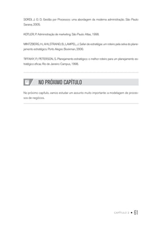 capítulo 2 • 61
SORDI, J. O. D. Gestão por Processos: uma abordagem da moderna administração. São Paulo:
Saraiva, 2005.
KOTLER, P. Administração de marketing. São Paulo: Atlas, 1998.
MINTZBERG, H.; AHLSTRAND, B.; LAMPEL, J. Safari de estratégia: um roteiro pela selva do plane-
jamento estratégico. Porto Alegre: Bookman, 2000.
TIFFANY, P.; PETERSON, S. Planejamento estratégico: o melhor roteiro para um planejamento es-
tratégico eficaz. Rio de Janeiro: Campus, 1998.
NO PRÓXIMO CAPÍTULO
No próximo capítulo, vamos estudar um assunto muito importante: a modelagem de proces-
sos de negócios.
 