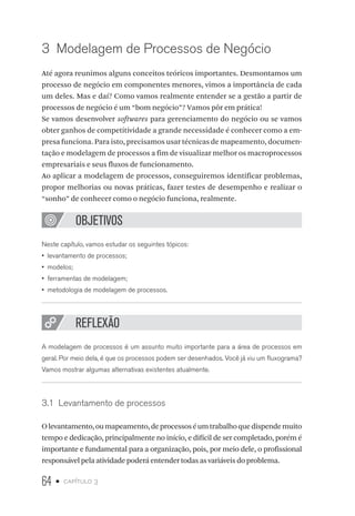 64 • capítulo 3
3  Modelagem de Processos de Negócio
Até agora reunimos alguns conceitos teóricos importantes. Desmontamos um
processo de negócio em componentes menores, vimos a importância de cada
um deles. Mas e daí? Como vamos realmente entender se a gestão a partir de
processos de negócio é um “bom negócio”? Vamos pôr em prática!
Se vamos desenvolver softwares para gerenciamento do negócio ou se vamos
obter ganhos de competitividade a grande necessidade é conhecer como a em-
presa funciona. Para isto, precisamos usar técnicas de mapeamento, documen-
tação e modelagem de processos a fim de visualizar melhor os macroprocessos
empresariais e seus fluxos de funcionamento.
Ao aplicar a modelagem de processos, conseguiremos identificar problemas,
propor melhorias ou novas práticas, fazer testes de desempenho e realizar o
“sonho” de conhecer como o negócio funciona, realmente.
OBJETIVOS
Neste capítulo, vamos estudar os seguintes tópicos:
•  levantamento de processos;
•  modelos;
•  ferramentas de modelagem;
•  metodologia de modelagem de processos.
REFLEXÃO
A modelagem de processos é um assunto muito importante para a área de processos em
geral. Por meio dela, é que os processos podem ser desenhados. Você já viu um fluxograma?
Vamos mostrar algumas alternativas existentes atualmente.
3.1  Levantamento de processos
Olevantamento,oumapeamento,deprocessoséumtrabalhoquedispendemuito
tempo e dedicação, principalmente no início, e difícil de ser completado, porém é
importante e fundamental para a organização, pois, por meio dele, o profissional
responsável pela atividade poderá entender todas as variáveis do problema.
 