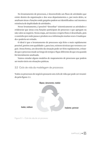 capítulo 3 • 65
No levantamento de processos, é desenvolvido um fluxo de atividades que
existe dentro da organização e dos seus departamentos e, por meio deles, se
analisam áreas e funções onde gargalos podem ser identificados e até mesmo a
existência de duplicidade de atividades.
Nesse levantamento, é possível “desenhar” sistemicamente as atividades e
evidenciar que áreas e/ou funções participam do processo e que agregam ou
não valor ao negócio. Nesta etapa, até mesmo o trajeto físico é desenhado, pois
o caminho por onde passa o produto ou a informação muitas vezes é inadequa-
do e poderia ser evitado.
O ideal é que o levantamento de processos seja feito o mais rapidamente
possível, porém com qualidade e, para isso, existem técnicas que veremos a se-
guir. Desta forma, um desenho da situação pode ser feito rapidamente, evitan-
do que o processo mude ao longo do tempo e fique diferente do que era quando
foi inicialmente analisado.
Vamos estudar alguns modelos de mapeamento de processos que podem
ser muito úteis em situações práticas.
3.2  Ciclo de vida da modelagem de processos
Todos os processos de negócio possuem um ciclo de vida que pode ser resumi-
do pela figura 3.1.
Mapear, domumentar, modelar
Implantar, gerenciarAvaliar, melhorar
Figura 3.1 – Ciclo de vida de um processo.
 