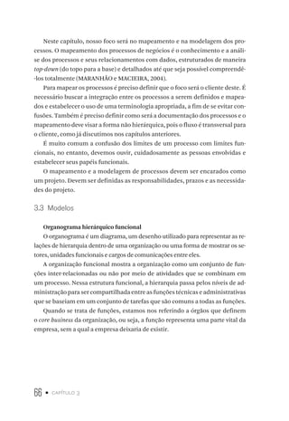 66 • capítulo 3
Neste capítulo, nosso foco será no mapeamento e na modelagem dos pro-
cessos. O mapeamento dos processos de negócios é o conhecimento e a análi-
se dos processos e seus relacionamentos com dados, estruturados de maneira
top-down (do topo para a base) e detalhados até que seja possível compreendê-
-los totalmente (MARANHÃO e MACIEIRA, 2004).
Para mapear os processos é preciso definir que o foco será o cliente deste. É
necessário buscar a integração entre os processos a serem definidos e mapea-
dos e estabelecer o uso de uma terminologia apropriada, a fim de se evitar con-
fusões. Também é preciso definir como será a documentação dos processos e o
mapeamento deve visar a forma não hierárquica, pois o fluxo é transversal para
o cliente, como já discutimos nos capítulos anteriores.
É muito comum a confusão dos limites de um processo com limites fun-
cionais, no entanto, devemos ouvir, cuidadosamente as pessoas envolvidas e
estabelecer seus papéis funcionais.
O mapeamento e a modelagem de processos devem ser encarados como
um projeto. Devem ser definidas as responsabilidades, prazos e as necessida-
des do projeto.
3.3  Modelos
Organograma hierárquico funcional
O organograma é um diagrama, um desenho utilizado para representar as re-
lações de hierarquia dentro de uma organização ou uma forma de mostrar os se-
tores, unidades funcionais e cargos de comunicações entre eles.
A organização funcional mostra a organização como um conjunto de fun-
ções inter-relacionadas ou não por meio de atividades que se combinam em
um processo. Nessa estrutura funcional, a hierarquia passa pelos níveis de ad-
ministração para ser compartilhada entre as funções técnicas e administrativas
que se baseiam em um conjunto de tarefas que são comuns a todas as funções.
Quando se trata de funções, estamos nos referindo a órgãos que definem
o core business da organização, ou seja, a função representa uma parte vital da
empresa, sem a qual a empresa deixaria de existir.
 