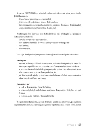 capítulo 3 • 67
Segundo CRUZ (2013), as atividades administrativas e de planejamento são
divididas assim:
•  fluxo (planejamento e programação);
•  instrução (descrição dos postos de trabalho);
•  temposecustos(acompanhamentodostemposedoscustosdeprodução);
•  disciplina (acompanhamento e disciplina).
Ainda segundo o autor, as atividades técnicas e de produção são especiali-
zadas em quatro tipos:
•  setup e movimento de materiais;
•  uso de ferramentas e execução das operações de máquina;
•  qualidade;
•  manutenção.
Este tipo de organização apresenta vantagens e desvantagens tais como:
Vantagens:
•  quantomaisespecialistafornumaárea,maiorseráaexperiência,oquefaz
com que os problemas encontrados nela fiquem conhecidos e tratáveis;
•  é necessária uma habilidade para gerenciar outros em cada área de atua-
ção e dentro do contexto da especialização;
•  de forma geral, não há gerenciamento abaixo do nível de superintendên-
cia e isso simplifica a sucessão.
Desvantagens:
•  a cadeia de comando é mal definida;
•  a responsabilidade pela falta de qualidade do produto é difícil de ser atri-
buída;
•  a comunicação é difícil e de reação lenta.
A organização funcional, apesar de muito usada nas empresas, possui uma
fragilidade também: não consegue organizar e potencializar o fluxo operacional.
 