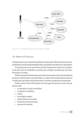 capítulo 3 • 69
Administrador Emitir relação clientes
Atualizar clientes
Salvar
Incluir clientes
Excluir clientes
Pesquisar clientes
Manter clientes
include
include
include
include
include
include
Usuário
Figura 3.3 – Exemplo de Caso de Uso, diagrama da UML.
3.4  Mapa de Processos
Omapadeprocessoéoutraformagráficaderepresentarofluxodeprocessoacom-
panhadodeumadescriçãodetalhadadascaracterísticasdoprocessoedoproduto.
O mapa de processo é uma forma visual de representar o processo, compos-
to de uma série de atividades ou tarefas, por exemplo, entradas que são trans-
formadas em saídas.
Ele busca mostrar informações que estão relacionadas com cada atividade do
processo, evidenciando, como já foi dito, os aspectos de entrada, processamento
e saída, para que depois seja possível fazer a análise e propostas de otimização.
Podem existir várias informações em um mapa de processo, entre elas po-
demos citar:
•  as operações e ações envolvidas;
•  os agentes envolvidos;
•  custos;
•  tecnologias usadas;
•  infraestrutura necessária;
•  limitações interna/externa;
•  sistema de controle;
 