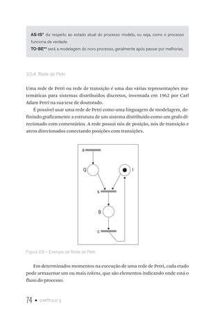 74 • capítulo 3
AS-IS* diz respeito ao estado atual do processo modelo, ou seja, como o processo
funciona de verdade.
TO-BE** será a modelagem do novo processo, geralmente após passar por melhorias.
3.5.4  Rede de Petri
Uma rede de Petri ou rede de transição é uma das várias representações ma-
temáticas para sistemas distribuídos discretos, inventada em 1962 por Carl
Adam Petri na sua tese de doutorado.
É possível usar uma rede de Petri como uma linguagem de modelagem, de-
finindo graficamente a estrutura de um sistema distribuído como um grafo di-
recionado com comentários. A rede possui nós de posição, nós de transição e
arcos direcionados conectando posições com transições.
a
Q
s
c
I
B
Figura 3.8 – Exemplo de Rede de Petri.
Em determinados momentos na execução de uma rede de Petri, cada etado
pode armazenar um ou mais tokens, que são elementos indicando onde está o
fluxo do processo.
 