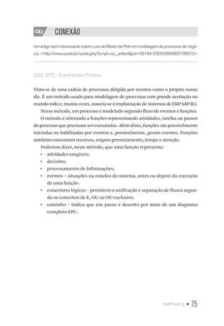 capítulo 3 • 75
CONEXÃO
Um artigo bem interessante sobre o uso de Redes de Petri em modelagem de processos de negó-
cio: http://www.scielo.br/scielo.php?script=sci_arttextpid=S0104-530X2004000100010
3.5.5  EPC - Event-driven Process
Trata-se de uma cadeia de processos dirigida por eventos como o próprio nome
diz. É um método usado para modelagem de processos com grande aceitação no
mundo todo e, muitas vezes, associa-se à implantação de sistemas de ERP SAP/R3.
Nesse método, um processo é modelado segundo fluxo de eventos e funções.
O método é orientado a funções representando atividades, tarefas ou passos
do processo que precisam ser executadas. Além disto, funções são possivelmente
iniciadas ou habilitadas por eventos e, possivelmente, geram eventos. Funções
também consomem recursos, exigem gerenciamento, tempo e atenção.
Podemos dizer, neste método, que uma função representa:
•  atividades tangíveis;
•  decisões;
•  processamento de Informações;
•  eventos – situações ou estados do sistema, antes ou depois da execução
de uma função.
•  conectores lógicos – permitem a unificação e separação de fluxos segun-
do os conceitos de E, OU ou OU-exclusivo.
•  caminho – indica que um passo é descrito por meio de um diagrama
completo EPC.
 