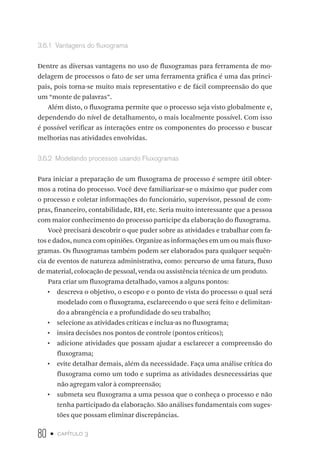 80 • capítulo 3
3.6.1  Vantagens do fluxograma
Dentre as diversas vantagens no uso de fluxogramas para ferramenta de mo-
delagem de processos o fato de ser uma ferramenta gráfica é uma das princi-
pais, pois torna-se muito mais representativo e de fácil compreensão do que
um “monte de palavras”.
Além disto, o fluxograma permite que o processo seja visto globalmente e,
dependendo do nível de detalhamento, o mais localmente possível. Com isso
é possível verificar as interações entre os componentes do processo e buscar
melhorias nas atividades envolvidas.
3.6.2  Modelando processos usando Fluxogramas
Para iniciar a preparação de um fluxograma de processo é sempre útil obter-
mos a rotina do processo. Você deve familiarizar-se o máximo que puder com
o processo e coletar informações do funcionário, supervisor, pessoal de com-
pras, financeiro, contabilidade, RH, etc. Seria muito interessante que a pessoa
com maior conhecimento do processo participe da elaboração do fluxograma.
Você precisará descobrir o que puder sobre as atividades e trabalhar com fa-
tos e dados, nunca com opiniões. Organize as informações em um ou mais fluxo-
gramas. Os fluxogramas também podem ser elaborados para qualquer sequên-
cia de eventos de natureza administrativa, como: percurso de uma fatura, fluxo
de material, colocação de pessoal, venda ou assistência técnica de um produto.
Para criar um fluxograma detalhado, vamos a alguns pontos:
•  descreva o objetivo, o escopo e o ponto de vista do processo o qual será
modelado com o fluxograma, esclarecendo o que será feito e delimitan-
do a abrangência e a profundidade do seu trabalho;
•  selecione as atividades críticas e inclua-as no fluxograma;
•  insira decisões nos pontos de controle (pontos críticos);
•  adicione atividades que possam ajudar a esclarecer a compreensão do
fluxograma;
•  evite detalhar demais, além da necessidade. Faça uma análise crítica do
fluxograma como um todo e suprima as atividades desnecessárias que
não agregam valor à compreensão;
•  submeta seu fluxograma a uma pessoa que o conheça o processo e não
tenha participado da elaboração. São análises fundamentais com suges-
tões que possam eliminar discrepâncias.
 