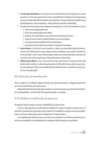 capítulo 3 • 85
•  Uso de questionários: este método usa formulários pré-impressos ou até
mesmo on-line que permitem uma considerável redução de tempo para
levantamento das informações necessárias. Os questionários podem ser
distribuídos e suas respostas serão posteriormente tabuladas.
•  Os questionários possuem algumas vantagens, entre elas podemos citar:
•	 são menos dispendiosos;
•	 têm uma aplicação mais fácil;
•	 podem ser aplicados a um número maior de pessoas;
•	 apresentam maior uniformidade na mensuração;
•	 os respondentes podem ficar anônimos;
•	 possuem menor pressão sobre a resposta imediata.
•  Entrevistas: é a técnica mais usada e a mais recomendável para levanta-
mento de informações que exigem maior reflexão, pois pode conduzir o
entrevistado a dar uma informação sobre um determinado assunto de
acordo com a discussão que é feita durante a entrevista.
•  Observação direta: essa é uma técnica que precisa de um pouco mais de
prática do analista. A observação pode ser feita de forma aberta ou secre-
ta; esta última é feita no sentido de não influenciar o trabalho ou proces-
so na sua operação.
3.9  Execução do levantamento
Nessa etapa, é escolhida alguma forma de documentação e diagramação dos
processos conforme já mostramos.
Dependendo da formação do analista e até mesmo por questões de facilida-
de e praticidade, a técnica de fluxograma pode ser usada.
3.10  Análise e simplificação do processo
O objetivo dessa etapa é tentar simplificar os processos.
Com os fluxogramas ou desenhos obtidos na etapa anterior, muitas vezes é
possível visualmente perceber que existem retrabalhos ou processos que pode-
riam ser encurtados (para isso o diagrama é importante).
A simplificação do processo consiste em encontrar a melhor maneira de re-
alizar um trabalho, considerando o conjunto de limitações envolvidas.
 