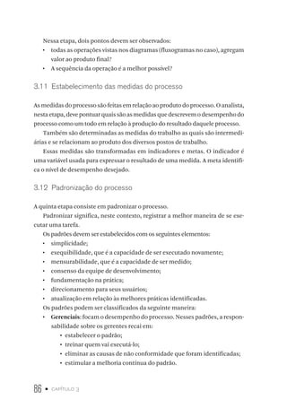 86 • capítulo 3
Nessa etapa, dois pontos devem ser observados:
•  todas as operações vistas nos diagramas (fluxogramas no caso), agregam
valor ao produto final?
•  A sequência da operação é a melhor possível?
3.11  Estabelecimento das medidas do processo
As medidas do processo são feitas em relação ao produto do processo. O analista,
nestaetapa,deve pontuarquaissãoasmedidasquedescrevemodesempenhodo
processo como um todo em relação à produção do resultado daquele processo.
Também são determinadas as medidas do trabalho as quais são intermedi-
árias e se relacionam ao produto dos diversos postos de trabalho.
Essas medidas são transformadas em indicadores e metas. O indicador é
uma variável usada para expressar o resultado de uma medida. A meta identifi-
ca o nível de desempenho desejado.
3.12  Padronização do processo
A quinta etapa consiste em padronizar o processo.
Padronizar significa, neste contexto, registrar a melhor maneira de se exe-
cutar uma tarefa.
Os padrões devem ser estabelecidos com os seguintes elementos:
•  simplicidade;
•  exequibilidade, que é a capacidade de ser executado novamente;
•  mensurabilidade, que é a capacidade de ser medido;
•  consenso da equipe de desenvolvimento;
•  fundamentação na prática;
•  direcionamento para seus usuários;
•  atualização em relação às melhores práticas identificadas.
Os padrões podem ser classificados da seguinte maneira:
•  Gerenciais: focam o desempenho do processo. Nesses padrões, a respon-
sabilidade sobre os gerentes recai em:
•	 estabelecer o padrão;
•	 treinar quem vai executá-lo;
•	 eliminar as causas de não conformidade que foram identificadas;
•	 estimular a melhoria contínua do padrão.
 