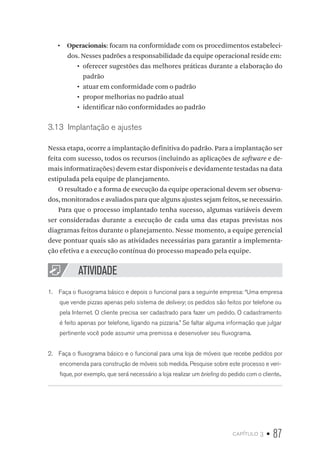 capítulo 3 • 87
•  Operacionais: focam na conformidade com os procedimentos estabeleci-
dos. Nesses padrões a responsabilidade da equipe operacional reside em:
•	 oferecer sugestões das melhores práticas durante a elaboração do
padrão
•	 atuar em conformidade com o padrão
•	 propor melhorias no padrão atual
•	 identificar não conformidades ao padrão
3.13  Implantação e ajustes
Nessa etapa, ocorre a implantação definitiva do padrão. Para a implantação ser
feita com sucesso, todos os recursos (incluindo as aplicações de software e de-
mais informatizações) devem estar disponíveis e devidamente testadas na data
estipulada pela equipe de planejamento.
O resultado e a forma de execução da equipe operacional devem ser observa-
dos, monitorados e avaliados para que alguns ajustes sejam feitos, se necessário.
Para que o processo implantado tenha sucesso, algumas variáveis devem
ser consideradas durante a execução de cada uma das etapas previstas nos
diagramas feitos durante o planejamento. Nesse momento, a equipe gerencial
deve pontuar quais são as atividades necessárias para garantir a implementa-
ção efetiva e a execução contínua do processo mapeado pela equipe.
ATIVIDADE
1.  Faça o fluxograma básico e depois o funcional para a seguinte empresa: “Uma empresa
que vende pizzas apenas pelo sistema de delivery; os pedidos são feitos por telefone ou
pela Internet. O cliente precisa ser cadastrado para fazer um pedido. O cadastramento
é feito apenas por telefone, ligando na pizzaria.” Se faltar alguma informação que julgar
pertinente você pode assumir uma premissa e desenvolver seu fluxograma.
2.  Faça o fluxograma básico e o funcional para uma loja de móveis que recebe pedidos por
encomenda para construção de móveis sob medida. Pesquise sobre este processo e veri-
fique, por exemplo, que será necessário a loja realizar um briefing do pedido com o cliente..
 