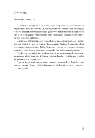 9
Prefácio
Prezados(as) alunos (as)
As empresas compõem-se de várias partes complexas reunidas em uma só
organização. Existem recursos (humanos, materiais, intelectuais), instalações
e outros elementos interdependentes que devem trabalhar coordenadamente e
em conjunto. E dependendo de como estão organizados podem dirigir a empre-
sa para o sucesso ou fracasso.
A gestão de processos possui como objetivo a coordenação desses elemen-
tos para nortear a empresa em direção ao sucesso. Trata-se de uma disciplina
que requer estudo, esforço e dedicação pois as técnicas apresentadas possuem
métodos e notações que são usadas no mundo todo de forma padronizada.
Tendo este conhecimento, um bom gerente de processos pode ser recom-
pensado de várias maneiras, inclusive com certificações emitidas por grandes
empresas da área de processos.
Esperamos que você possa absorver os conhecimentos desta disciplina e ser
apenas o começo de sua caminhada nesta área tão demandada pelas empresas.
Bom estudo!
 