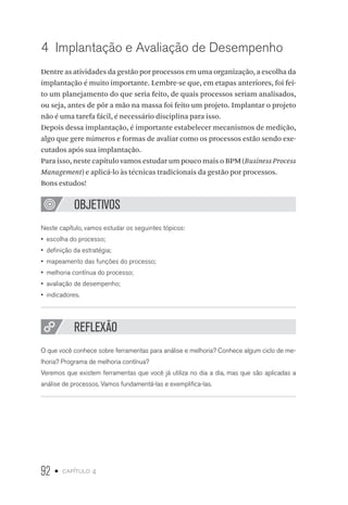 92 • capítulo 4
4  Implantação e Avaliação de Desempenho
Dentre as atividades da gestão por processos em uma organização, a escolha da
implantação é muito importante. Lembre-se que, em etapas anteriores, foi fei-
to um planejamento do que seria feito, de quais processos seriam analisados,
ou seja, antes de pôr a mão na massa foi feito um projeto. Implantar o projeto
não é uma tarefa fácil, é necessário disciplina para isso.
Depois dessa implantação, é importante estabelecer mecanismos de medição,
algo que gere números e formas de avaliar como os processos estão sendo exe-
cutados após sua implantação.
Para isso, neste capítulo vamos estudar um pouco mais o BPM (Business Process
Management) e aplicá-lo às técnicas tradicionais da gestão por processos.
Bons estudos!
OBJETIVOS
Neste capítulo, vamos estudar os seguintes tópicos:
•  escolha do processo;
•  definição da estratégia;
•  mapeamento das funções do processo;
•  melhoria contínua do processo;
•  avaliação de desempenho;
•  indicadores.
REFLEXÃO
O que você conhece sobre ferramentas para análise e melhoria? Conhece algum ciclo de me-
lhoria? Programa de melhoria contínua?
Veremos que existem ferramentas que você já utiliza no dia a dia, mas que são aplicadas a
análise de processos. Vamos fundamentá-las e exemplifica-las.
 