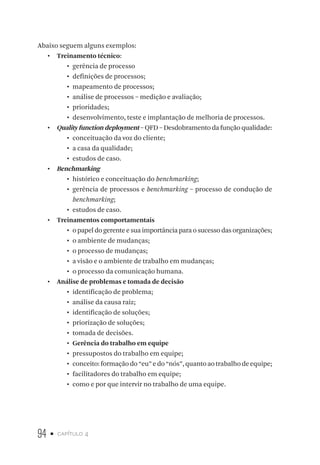94 • capítulo 4
Abaixo seguem alguns exemplos:
•  Treinamento técnico:
•	 gerência de processo
•	 definições de processos;
•	 mapeamento de processos;
•	 análise de processos – medição e avaliação;
•	 prioridades;
•	 desenvolvimento, teste e implantação de melhoria de processos.
•  Quality function deployment – QFD – Desdobramento da função qualidade:
•	 conceituação da voz do cliente;
•	 a casa da qualidade;
•	 estudos de caso.
•  Benchmarking
•	 histórico e conceituação do benchmarking;
•	 gerência de processos e benchmarking – processo de condução de
benchmarking;
•	 estudos de caso.
•  Treinamentos comportamentais
•	 o papel do gerente e sua importância para o sucesso das organizações;
•	 o ambiente de mudanças;
•	 o processo de mudanças;
•	 a visão e o ambiente de trabalho em mudanças;
•	 o processo da comunicação humana.
•  Análise de problemas e tomada de decisão
•	 identificação de problema;
•	 análise da causa raiz;
•	 identificação de soluções;
•	 priorização de soluções;
•	 tomada de decisões.
•	 Gerência do trabalho em equipe
•	 pressupostos do trabalho em equipe;
•	 conceito:formaçãodo“eu”edo“nós”,quantoaotrabalhodeequipe;
•	 facilitadores do trabalho em equipe;
•	 como e por que intervir no trabalho de uma equipe.
 