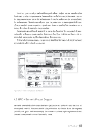 capítulo 4 • 95
Uma vez que a equipe tenha sido capacitada e esteja a par de suas funções
dentro da gestão por processos, é necessário estabelecer uma forma de contro-
lar os processos por meio de indicadores. O estabelecimento de um conjunto
de indicadores é fundamental para que os processos possam gerar informa-
ções gerenciais para os gestores poderem fazer as avaliações corretamente e
tomar decisões de maneira mais precisa.
Para tanto, reuniões de controle e o uso de dashboards, ou painel de con-
trole, são utilizados para medir o desempenho. Esta prática também está as-
sociada à questão da melhoria contínua do processo.
A figura 4.2 mostra alguns exemplos de dashboards (painel de controle) com
alguns indicadores de desempenho.
Figura 4.2 – Um exemplo de dashboard
4.2  BPD – Business Process Diagram
Durante a fase inicial de descoberta de processos na empresa são obtidas in-
formações sobre o funcionamento dos processos no estado atual da empresa
(cenário em que a análise começa). Isto mostra “como é” que os processos fun-
cionam, também chamado de modelo AS-IS.
 