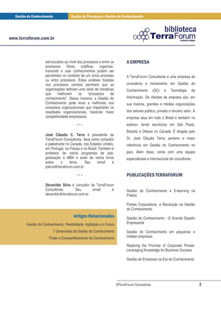 estruturados ao nível dos processos e entre os             # "
                                                                       $ #
            processos. Gerar, codificar, organizar,
            transmitir e usar conhecimentos podem ser
            percebidos no contexto de um único processo             A TerraForum Consultores é uma empresa de
            ou entre processos. Estas análises focadas
            nos processos centrais permitem que as                  consultoria e treinamento em Gestão do
            organizações definam uma série de iniciativas           Conhecimento        (GC)   e   Tecnologia    da
            que     melhorem       os    “processos     de
            conhecimento”. Dessa maneira, a Gestão do               Informação. Os clientes da empresa são, em
            Conhecimento pode levar a melhorias nos                 sua maioria, grandes e médias organizações
            processos organizacionais que impactarão os
            resultados organizacionais, trazendo maior              dos setores público, privado e terceiro setor. A
            competitividade empresarial.                            empresa atua em todo o Brasil e também no

                                 ***                                exterior, tendo escritórios em São Paulo,
                                                                    Brasília e Ottawa no Canadá. É dirigida pelo
            José Cláudio C. Terra é presidente da
            TerraForum Consultores. Atua como consultor             Dr. José Cláudio Terra, pioneiro e maior
            e palestrante no Canadá, nos Estados Unidos,            referência em Gestão do Conhecimento no
            em Portugal, na França e no Brasil. Também é
            professor de vários programas de pós-                   país. Além disso, conta com uma equipe
            graduação e MBA e autor de vários livros                especializada e internacional de consultores.
            sobre     o      tema.    Seu      email   é
            jcterra@terraforum.com.br

                                 ***                                  % ' ) # # " +" $
                                                                       &( *   " ,%
            Devanildo Silva é consultor da TerraForum
            Consultores.       Seu       email      é               Gestão do Conhecimento e E-learning na
            devanildo@terraforum.com.br                             Prática

                                                                    Portais Corporativos, a Revolução na Gestão
                                                                    do Conhecimento
                                    ! "                             Gestão do Conhecimento - O Grande Desafio
Gestão do Conhecimento, Flexibilidade, Agilidade e o Futuro         Empresarial

                 7 Dimensões da Gestão do Conhecimento              Gestão do Conhecimento em pequenas e
               Poder e Compartilhamento de Conhecimento             médias empresas

                                                                    Realizing the Promise of Corporate Portals:
                                                                    Leveraging Knowledge for Business Success

                                                                    Gestão de Empresas na Era do Conhecimento




                                                              ©TerraForum Consultores                                  2
 