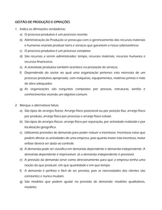 GESTÃO DE PRODUÇÃO E OPRAÇÕES
1. Indica as afirmações verdadeiras:
a) O processo produtivo é um processo recente.
b) Administração da Produção se preocupa com o gerenciamento dos recursos materiais
e humanos visando produzir bens e serviços que garantam a nossa sobrevivência.
c) O processo produtivo é um processo complexo
d) São recursos a serem administrados: tempo, recursos materiais, recursos humanos e
recursos financeiros.
e) A actividade produtiva também acontece na prestação de serviços.
f) Dependendo do sector ao qual uma organização pertence esta necessita de um
processo produtivo apropriado, com máquinas, equipamentos, matérias primas e mão
de obra adequados.
g) As organizações são conjuntos compostos por pessoas, estruturas, tarefas e
conhecimentos visando um objetivo comum.
2. Marque a alternativas falsas:
a) São tipos de arranjos físicos: Arranjo físico posicional ou por posição fixa, arranjo físico
por produto, arranjo físico por processo e arranjo físico celular.
b) São tipos de arranjos físicos: arranjo físico por separação, por actividade realizada e por
localização geográfica.
c) Utilizamos previsões de demanda para poder reduzir a incertezas. Incertezas estas que
podem afectar as actividades de uma empresa, pois quanto maior esta incerteza, maior
enfase deverá ser dada ao controle.
d) A demanda pode ser classifica em demanda dependente e demanda independente. A
demanda dependente é imprevisível. Já a demanda independente é previsível.
e) A previsão da demanda serve como direcionamento para que a empresa tenha uma
noção do que produzir, em que quantidade e em que tempo.
f) A demanda é perfeita e fácil de ser prevista, pois as necessidades dos clientes são
constantes e nunca mudam.
g) São modelos que podem ajudar na previsão de demanda: modelos qualitativos,
modelos
 