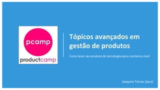 Tópicos avançados em
gestão de produtos
Como levar seu produto de tecnologia para o próximo nível
Joaquim Torres (Joca)
 