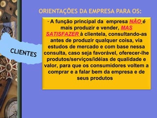 ORIENTAÇÕES DA EMPRESA PARA OS:
-A

CLIENT

ES

função principal da empresa NÃO é
mais produzir e vender, MAS
SATISFAZER à clientela, consultando-as
antes de produzir qualquer coisa, via
estudos de mercado e com base nessa
consulta, caso seja favorável, oferecer-lhe
produtos/serviços/idéias de qualidade e
valor, para que os consumidores voltem a
comprar e a falar bem da empresa e de
seus produtos

 