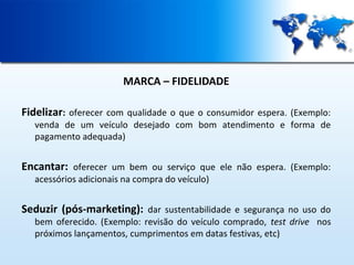 MARCA – FIDELIDADE
Fidelizar: oferecer com qualidade o que o consumidor espera. (Exemplo:

venda de um veículo desejado com bom atendimento e forma de
pagamento adequada)

Encantar: oferecer um bem ou serviço que ele não espera. (Exemplo:
acessórios adicionais na compra do veículo)

Seduzir (pós-marketing): dar sustentabilidade e segurança no uso do

bem oferecido. (Exemplo: revisão do veículo comprado, test drive nos
próximos lançamentos, cumprimentos em datas festivas, etc)

 
