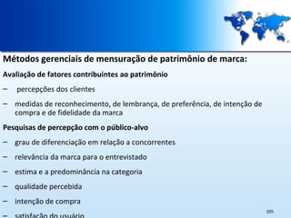 Métodos gerenciais de mensuração de patrimônio de marca:
Avaliação de fatores contribuintes ao patrimônio
–

percepções dos clientes

– medidas de reconhecimento, de lembrança, de preferência, de intenção de
compra e de fidelidade da marca
Pesquisas de percepção com o público-alvo
– grau de diferenciação em relação a concorrentes
– relevância da marca para o entrevistado
– estima e a predominância na categoria
– qualidade percebida
– intenção de compra
105

 