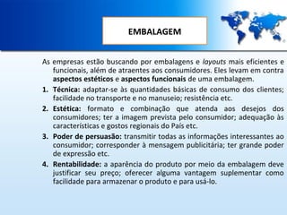 EMBALAGEM
As empresas estão buscando por embalagens e layouts mais eficientes e
funcionais, além de atraentes aos consumidores. Eles levam em contra
aspectos estéticos e aspectos funcionais de uma embalagem.
1. Técnica: adaptar-se às quantidades básicas de consumo dos clientes;
facilidade no transporte e no manuseio; resistência etc.
2. Estética: formato e combinação que atenda aos desejos dos
consumidores; ter a imagem prevista pelo consumidor; adequação às
características e gostos regionais do País etc.
3. Poder de persuasão: transmitir todas as informações interessantes ao
consumidor; corresponder à mensagem publicitária; ter grande poder
de expressão etc.
4. Rentabilidade: a aparência do produto por meio da embalagem deve
justificar seu preço; oferecer alguma vantagem suplementar como
facilidade para armazenar o produto e para usá-lo.

 