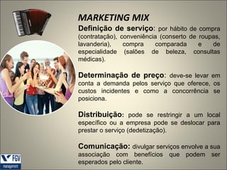 MARKETING MIX
Definição de serviço: por hábito de compra
(contratação), conveniência (conserto de roupas,
lavanderia),
compra
comparada
e
de
especialidade (salões de beleza, consultas
médicas).

Determinação de preço: deve-se levar em
conta a demanda pelos serviço que oferece, os
custos incidentes e como a concorrência se
posiciona.

Distribuição: pode se restringir a um local
específico ou a empresa pode se deslocar para
prestar o serviço (dedetização).

Comunicação: divulgar serviços envolve a sua
associação com benefícios que podem ser
esperados pelo cliente.

 