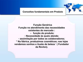 Conceitos fundamentais em Produto
Conceitos fundamentais em Produto

- Função Genérica
Função no atendimento das necessidades
existentes do mercado :
- função do produto;
- Necessidade às quais atende;
- assimilação por todos os colaboradores;
“ Na fábrica, produzimos cosméticos; nas lojas
vendemos sonhos e ilusão de beleza ‘ ( Fundador
da Revlon).

 