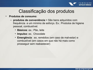 Classificação dos produtos
•

Produtos de consumo:
– produtos de conveniência = São bens adquiridos com
frequência e um mínimo de esforço. Ex.: Produtos de higiene
pessoal, combustível.
• Básicos: ex.: Pão, leite
• Impulso: ex. Chocolate
• Emergência : ex. remédios (em caso de mal-estar) e
combustível (em casos em que não há mais como
prosseguir sem reabastecer)

 